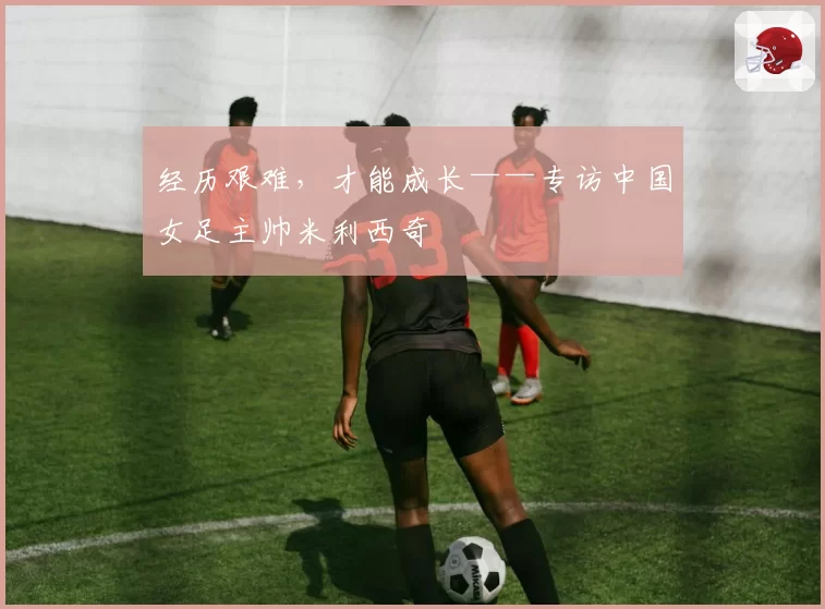 经历艰难，才能成长——专访中国女足主帅米利西奇